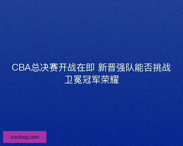 CBA总决赛开战在即 新晋强队能否挑战卫冕冠军荣耀 CBA总决赛开战在即 新晋强队能否挑战卫冕冠军荣耀