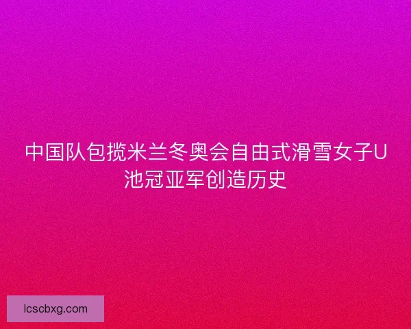 中国队包揽米兰冬奥会自由式滑雪女子U池冠亚军创造历史 中国队包揽米兰冬奥会自由式滑雪女子U池冠亚军创造历史