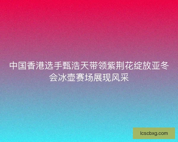 中国香港选手甄浩天带领紫荆花绽放亚冬会冰壶赛场展现风采