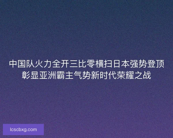 中国队火力全开三比零横扫日本强势登顶彰显亚洲霸主气势新时代荣耀之战