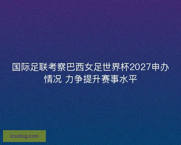 国际足联考察巴西女足世界杯2027申办情况 力争提升赛事水平