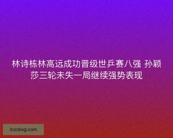 林诗栋林高远成功晋级世乒赛八强 孙颖莎三轮未失一局继续强势表现