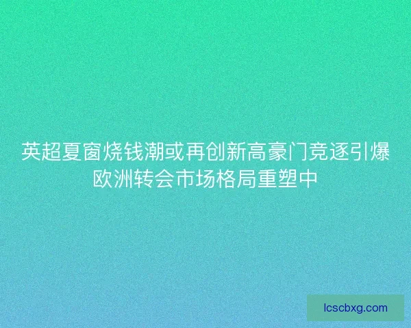 英超夏窗烧钱潮或再创新高豪门竞逐引爆欧洲转会市场格局重塑中