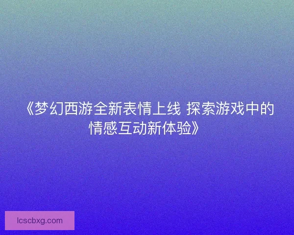 《梦幻西游全新表情上线 探索游戏中的情感互动新体验》