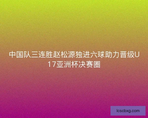 中国队三连胜赵松源独进六球助力晋级U17亚洲杯决赛圈