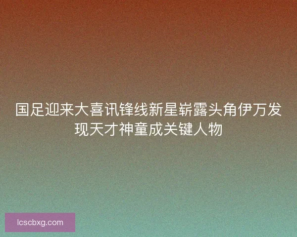 国足迎来大喜讯锋线新星崭露头角伊万发现天才神童成关键人物