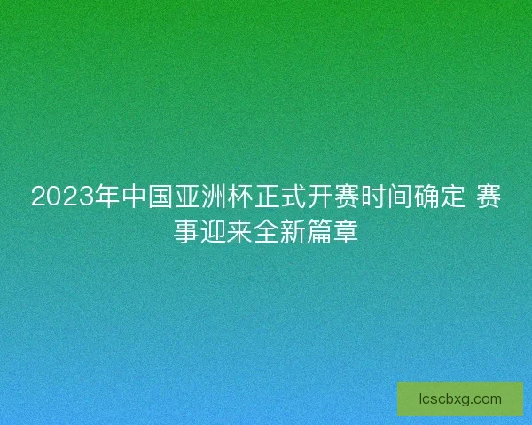 2023年中国亚洲杯正式开赛时间确定 赛事迎来全新篇章 2023年中国亚洲杯正式开赛时间确定 赛事迎来全新篇章