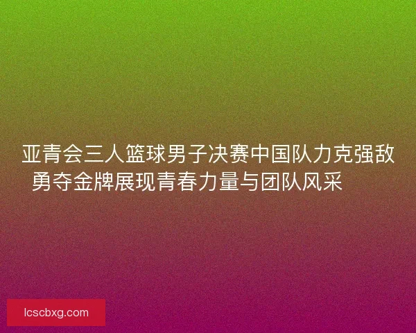 亚青会三人篮球男子决赛中国队力克强敌勇夺金牌展现青春力量与团队风采🏀🥇 亚青会三人篮球男子决赛中国队力克强敌勇夺金牌展现青春力量与团队风采🏀🥇