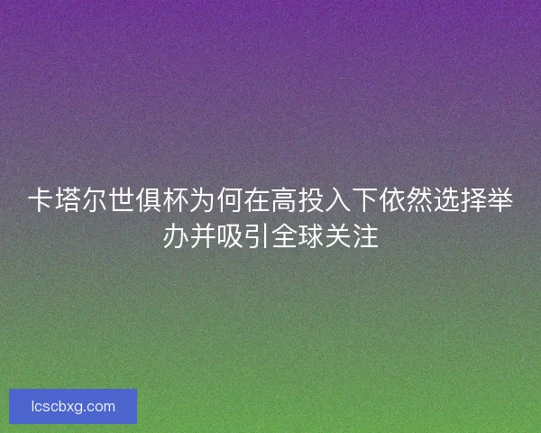 卡塔尔世俱杯为何在高投入下依然选择举办并吸引全球关注