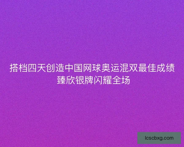 搭档四天创造中国网球奥运混双最佳成绩 臻欣银牌闪耀全场